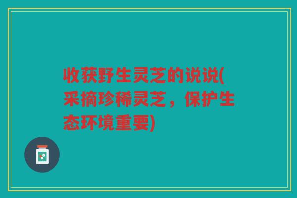 收获野生灵芝的说说(采摘珍稀灵芝，保护生态环境重要)