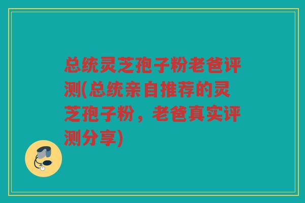 总统灵芝孢子粉老爸评测(总统亲自推荐的灵芝孢子粉，老爸真实评测分享)