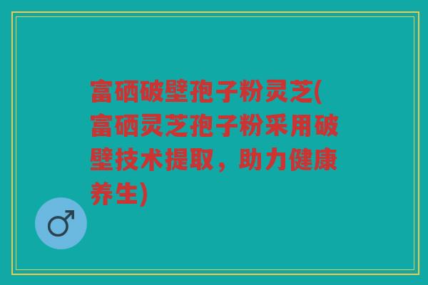 富硒破壁孢子粉灵芝(富硒灵芝孢子粉采用破壁技术提取，助力健康养生)