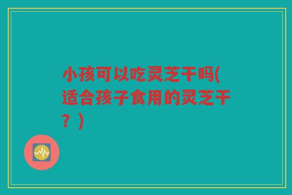 小孩可以吃灵芝干吗(适合孩子食用的灵芝干？)