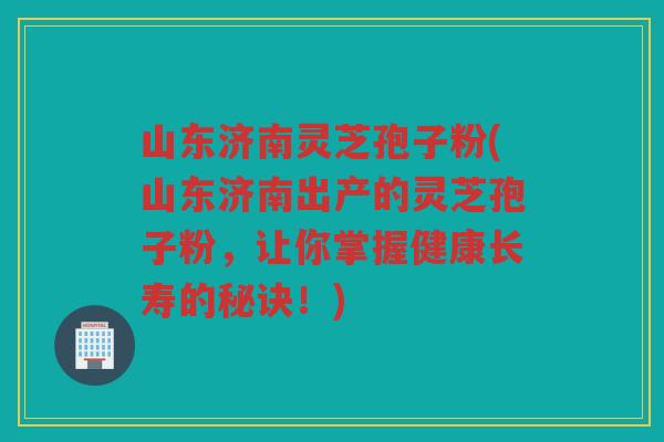 山东济南灵芝孢子粉(山东济南出产的灵芝孢子粉，让你掌握健康长寿的秘诀！)