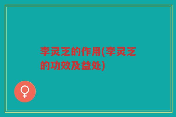 李灵芝的作用(李灵芝的功效及益处)