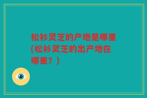 松衫灵芝的产地是哪里(松衫灵芝的出产地在哪里？)