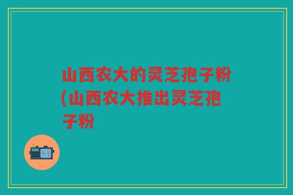 山西农大的灵芝孢子粉(山西农大推出灵芝孢子粉