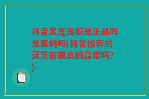 抖音灵芝面膜是正品吗是真的吗(抖音推荐的灵芝面膜真的靠谱吗？)