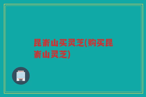 昆嵛山买灵芝(购买昆嵛山灵芝)