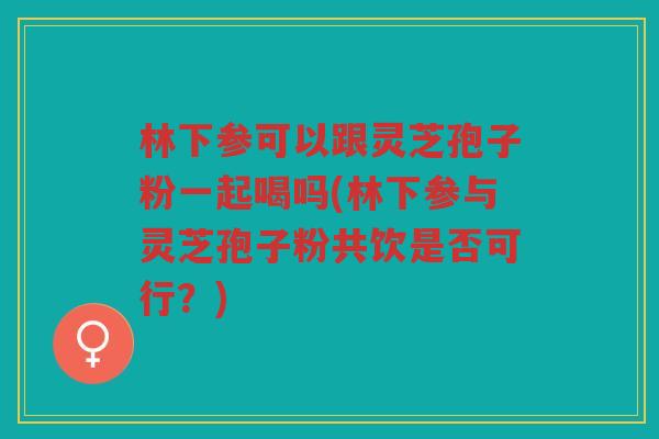 林下参可以跟灵芝孢子粉一起喝吗(林下参与灵芝孢子粉共饮是否可行？)