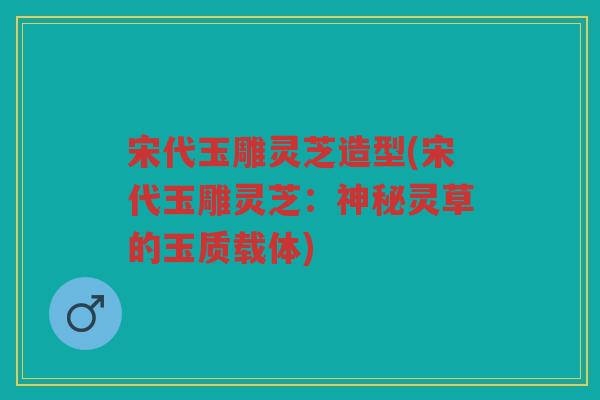 宋代玉雕灵芝造型(宋代玉雕灵芝：神秘灵草的玉质载体)