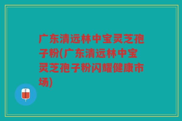 广东清远林中宝灵芝孢子粉(广东清远林中宝灵芝孢子粉闪耀健康市场)