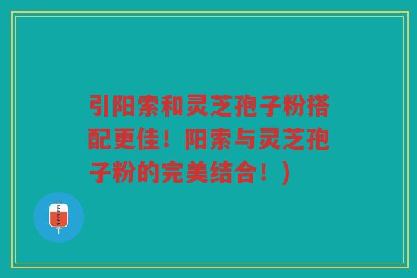 引阳索和灵芝孢子粉搭配更佳！阳索与灵芝孢子粉的完美结合！)