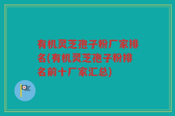 有机灵芝孢子粉厂家排名(有机灵芝孢子粉排名前十厂家汇总)
