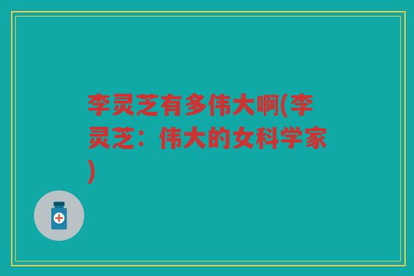 李灵芝有多伟大啊(李灵芝：伟大的女科学家)