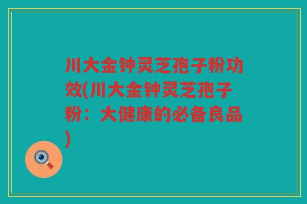 川大金钟灵芝孢子粉功效(川大金钟灵芝孢子粉：大健康的必备良品)