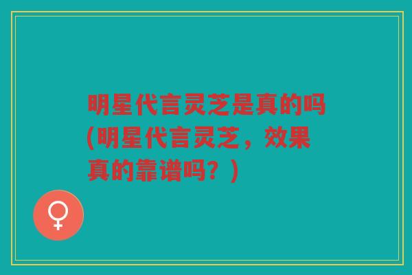 明星代言灵芝是真的吗(明星代言灵芝，效果真的靠谱吗？)