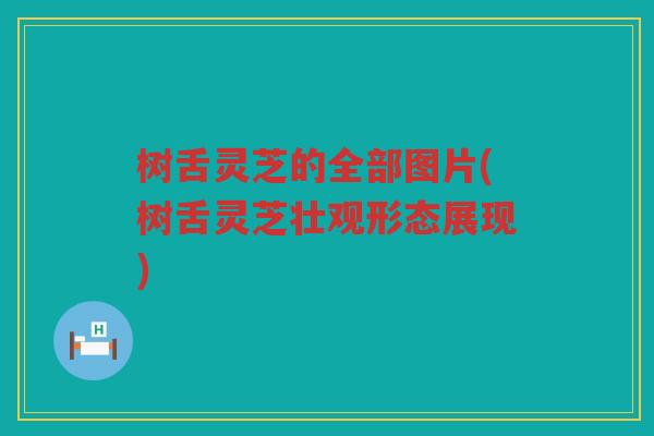 树舌灵芝的全部图片(树舌灵芝壮观形态展现)