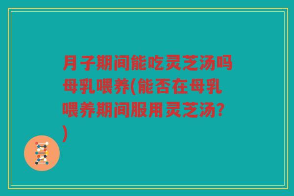 月子期间能吃灵芝汤吗母乳喂养(能否在母乳喂养期间服用灵芝汤？)