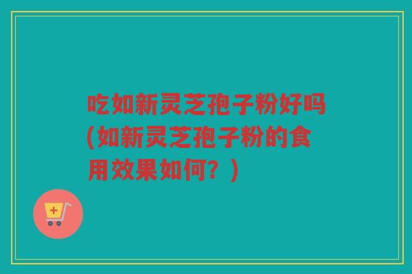 吃如新灵芝孢子粉好吗(如新灵芝孢子粉的食用效果如何？)