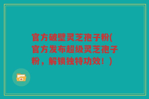 官方破壁灵芝孢子粉(官方发布超级灵芝孢子粉,解锁独特功效!) 官方破壁灵芝孢子粉(官方发布超级灵芝孢子粉,解锁独特功效!)