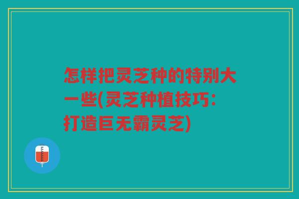 怎样把灵芝种的特别大一些(灵芝种植技巧：打造巨无霸灵芝)