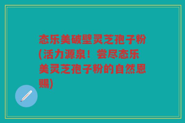 态乐美破壁灵芝孢子粉(活力源泉！尝尽态乐美灵芝孢子粉的自然恩赐)