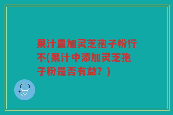 果汁里加灵芝孢子粉行不(果汁中添加灵芝孢子粉是否有益？)