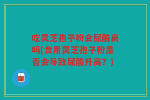 吃灵芝孢子粉会尿酸高吗(食用灵芝孢子粉是否会导致尿酸升高？)