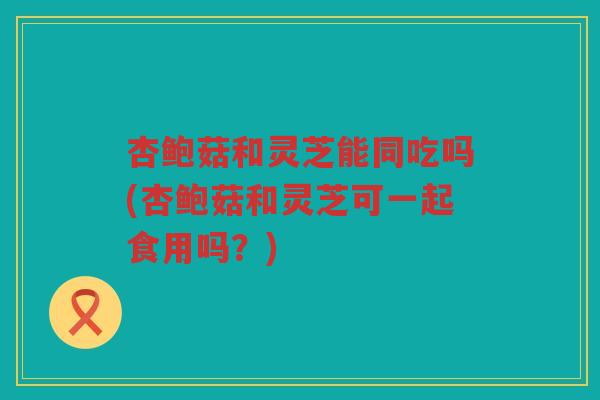 杏鲍菇和灵芝能同吃吗(杏鲍菇和灵芝可一起食用吗？)