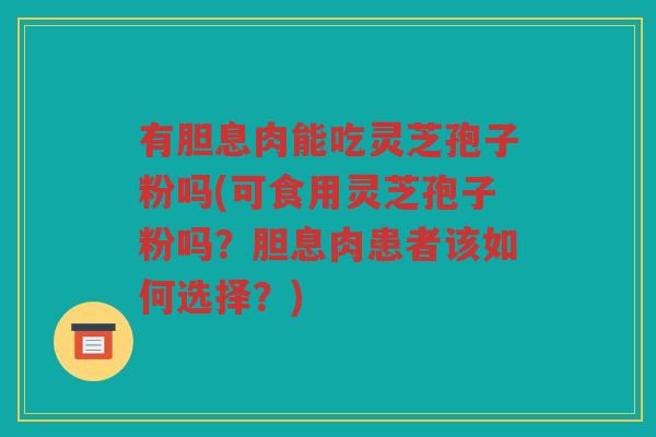 有胆息肉能吃灵芝孢子粉吗(可食用灵芝孢子粉吗？胆息肉患者该如何选择？)