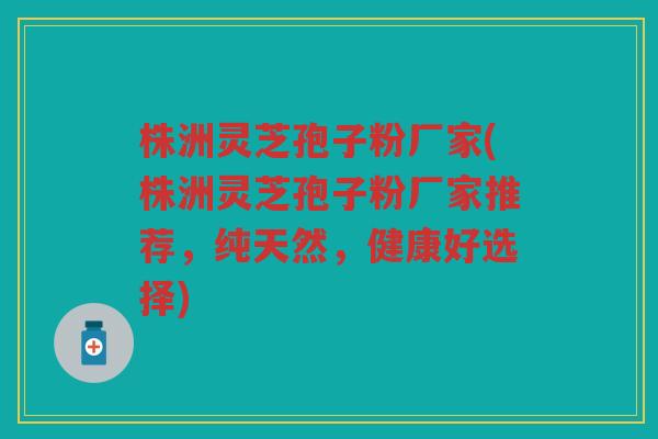 株洲灵芝孢子粉厂家(株洲灵芝孢子粉厂家推荐，纯天然，健康好选择)