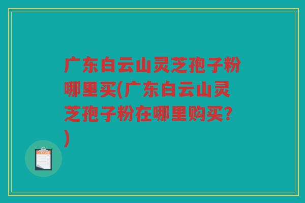 广东白云山灵芝孢子粉哪里买(广东白云山灵芝孢子粉在哪里购买？)