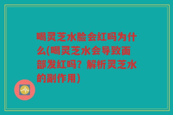 喝灵芝水脸会红吗为什么(喝灵芝水会导致面部发红吗？解析灵芝水的副作用)