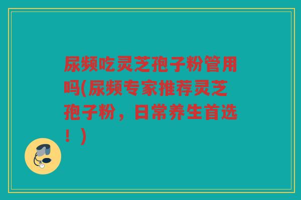 尿频吃灵芝孢子粉管用吗(尿频专家推荐灵芝孢子粉，日常养生首选！)