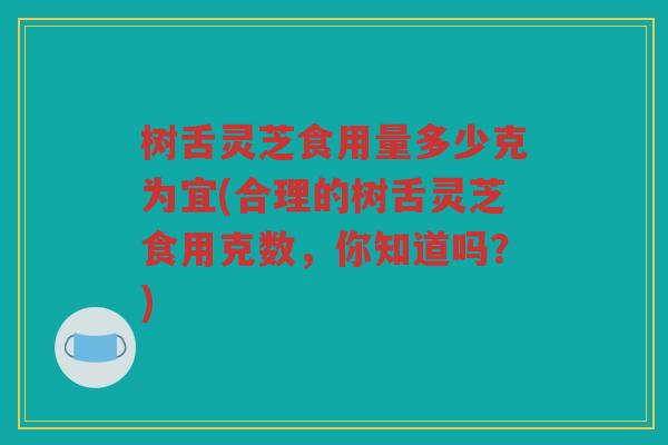 树舌灵芝食用量多少克为宜(合理的树舌灵芝食用克数，你知道吗？)
