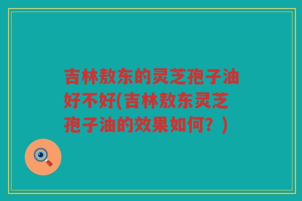 吉林敖东的灵芝孢子油好不好(吉林敖东灵芝孢子油的效果如何？)
