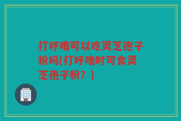 打呼噜可以吃灵芝孢子粉吗(打呼噜时可食灵芝孢子粉？)