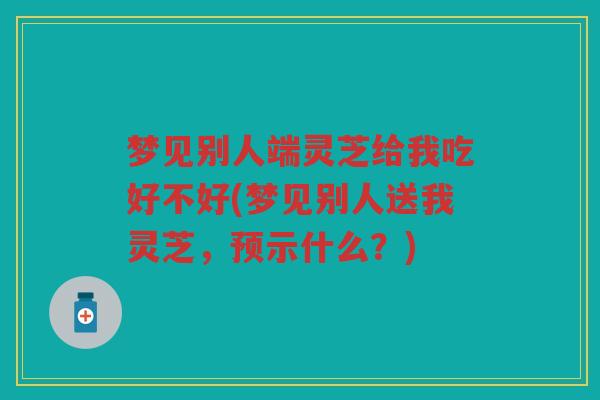 梦见别人端灵芝给我吃好不好(梦见别人送我灵芝，预示什么？)