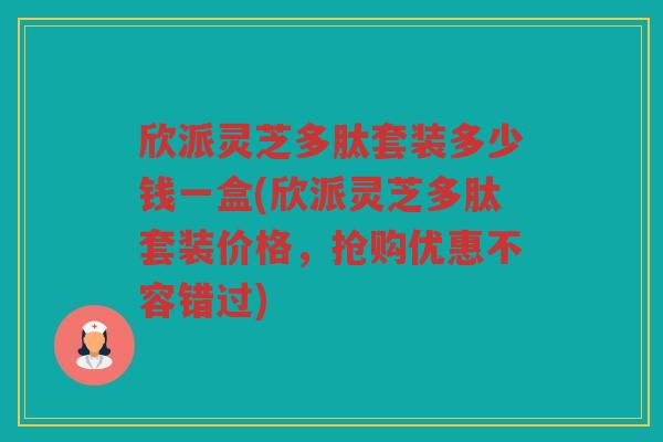 欣派灵芝多肽套装多少钱一盒(欣派灵芝多肽套装价格，抢购优惠不容错过)