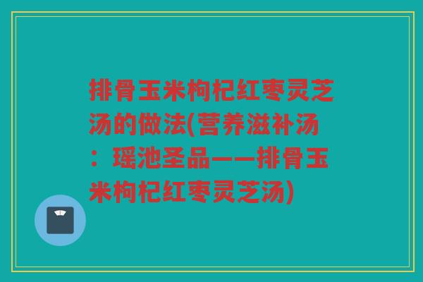 排骨玉米枸杞红枣灵芝汤的做法(营养滋补汤：瑶池圣品——排骨玉米枸杞红枣灵芝汤)
