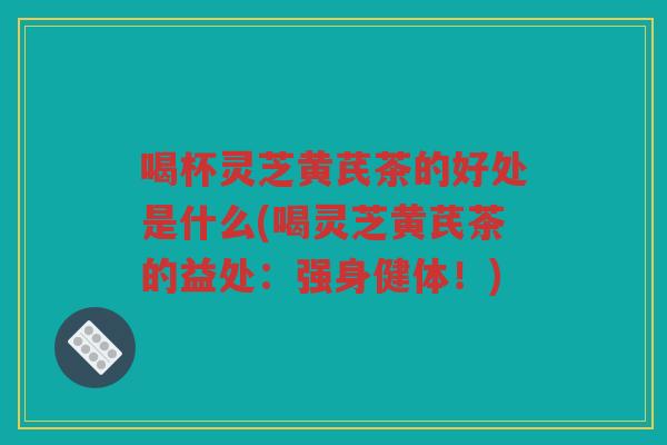 喝杯灵芝黄芪茶的好处是什么(喝灵芝黄芪茶的益处：强身健体！)