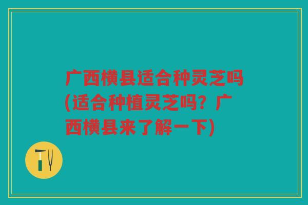 广西横县适合种灵芝吗(适合种植灵芝吗？广西横县来了解一下)