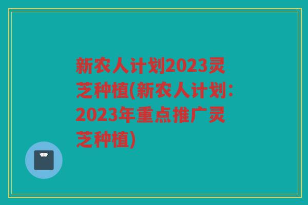 新农人计划2023灵芝种植(新农人计划：2023年重点推广灵芝种植)