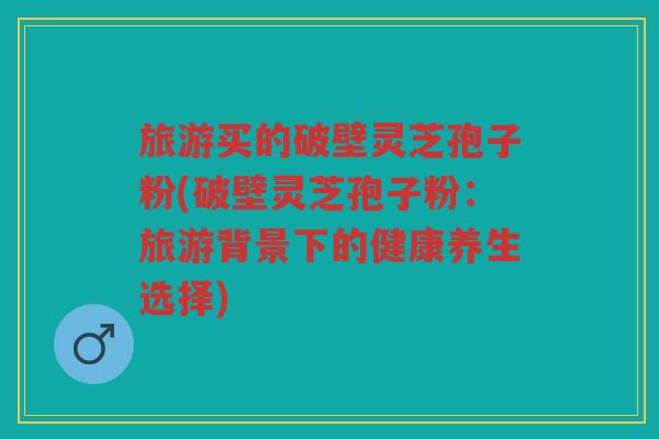 旅游买的破壁灵芝孢子粉(破壁灵芝孢子粉：旅游背景下的健康养生选择)