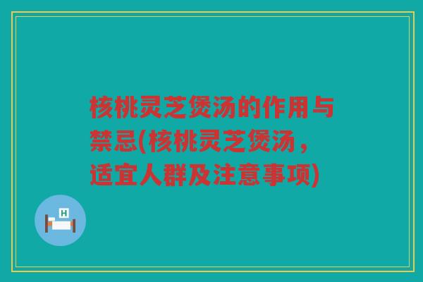 核桃灵芝煲汤的作用与禁忌(核桃灵芝煲汤，适宜人群及注意事项)