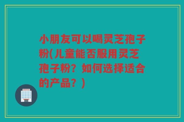 小朋友可以喝灵芝孢子粉(儿童能否服用灵芝孢子粉？如何选择适合的产品？)