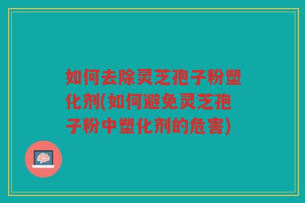 如何去除灵芝孢子粉塑化剂(如何避免灵芝孢子粉中塑化剂的危害)