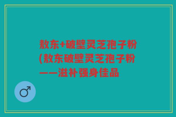 敖东+破壁灵芝孢子粉(敖东破壁灵芝孢子粉——滋补强身佳品