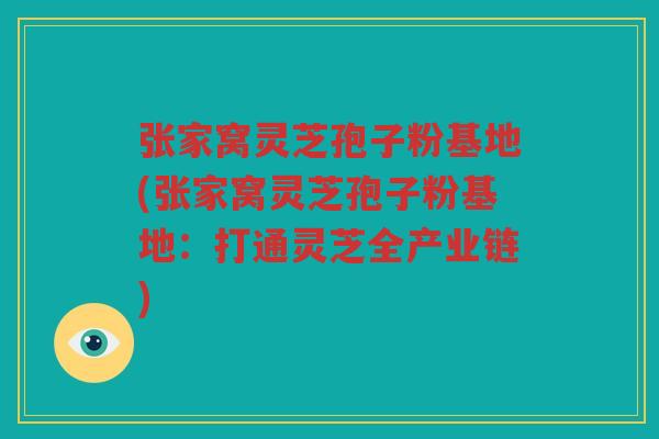 张家窝灵芝孢子粉基地(张家窝灵芝孢子粉基地：打通灵芝全产业链)