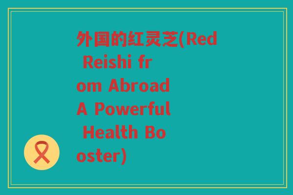 外国的红灵芝(Red Reishi from Abroad A Powerful Health Booster)