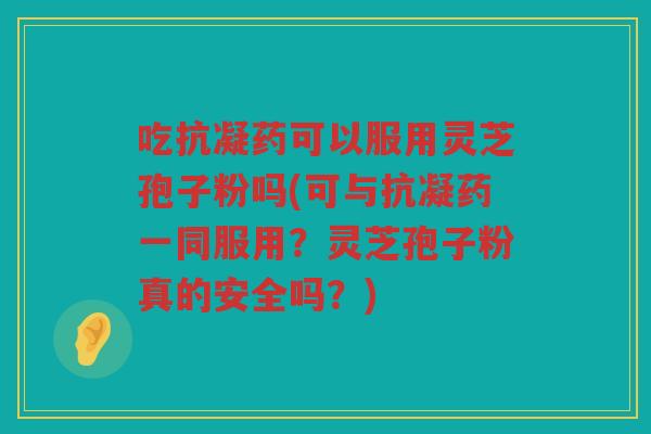 吃抗凝药可以服用灵芝孢子粉吗(可与抗凝药一同服用？灵芝孢子粉真的安全吗？)