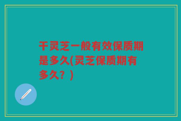 干灵芝一般有效保质期是多久(灵芝保质期有多久？)